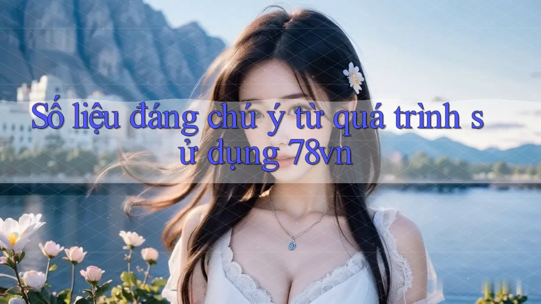 Số liệu đáng chú ý từ quá trình sử dụng 78vn