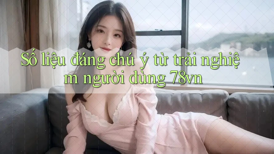 Số liệu đáng chú ý từ trải nghiệm người dùng 78vn