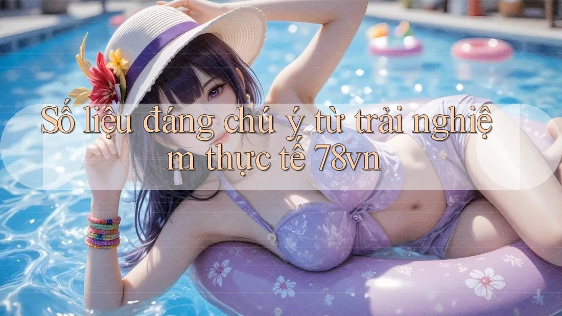 Số liệu đáng chú ý từ trải nghiệm thực tế 78vn