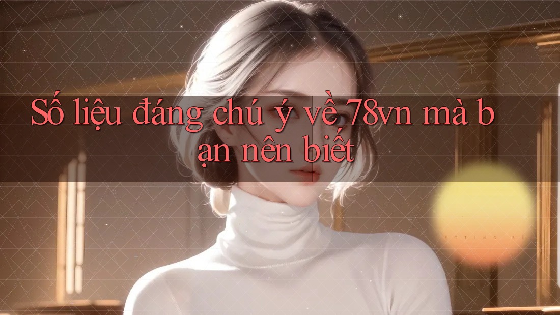 Số liệu đáng chú ý về 78vn mà bạn nên biết