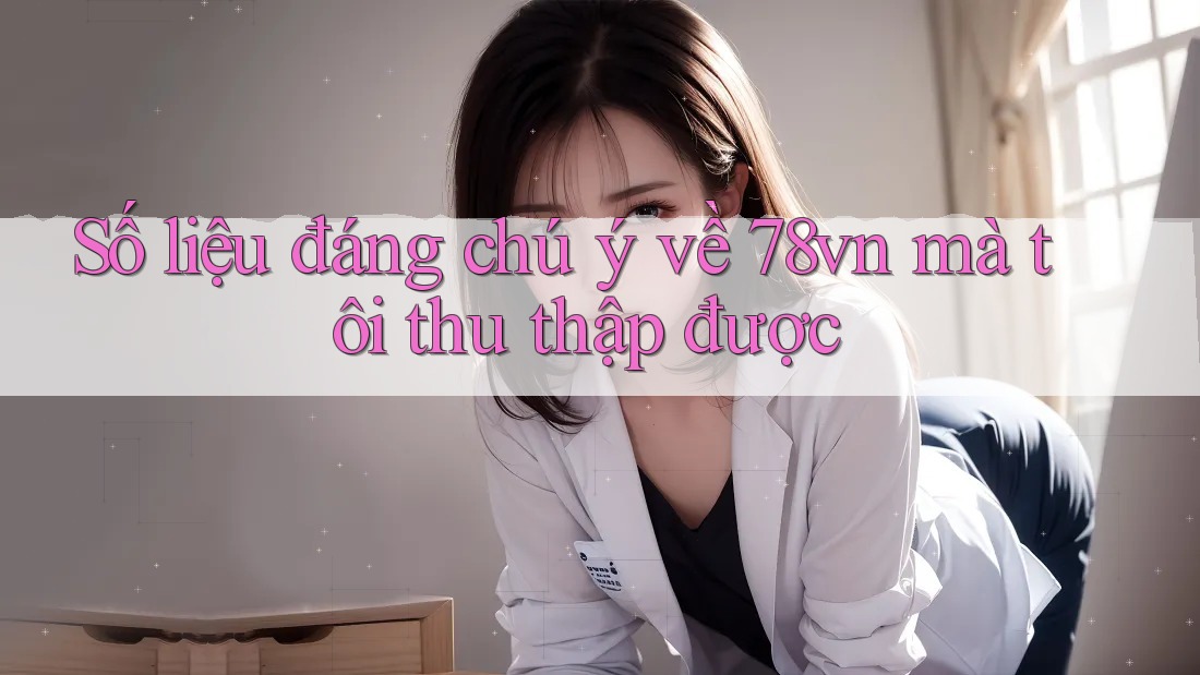 Số liệu đáng chú ý về 78vn mà tôi thu thập được