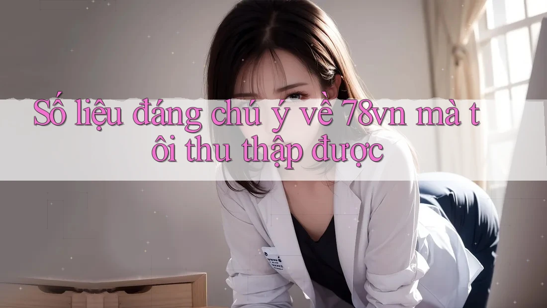 Số liệu đáng chú ý về 78vn mà tôi thu thập được