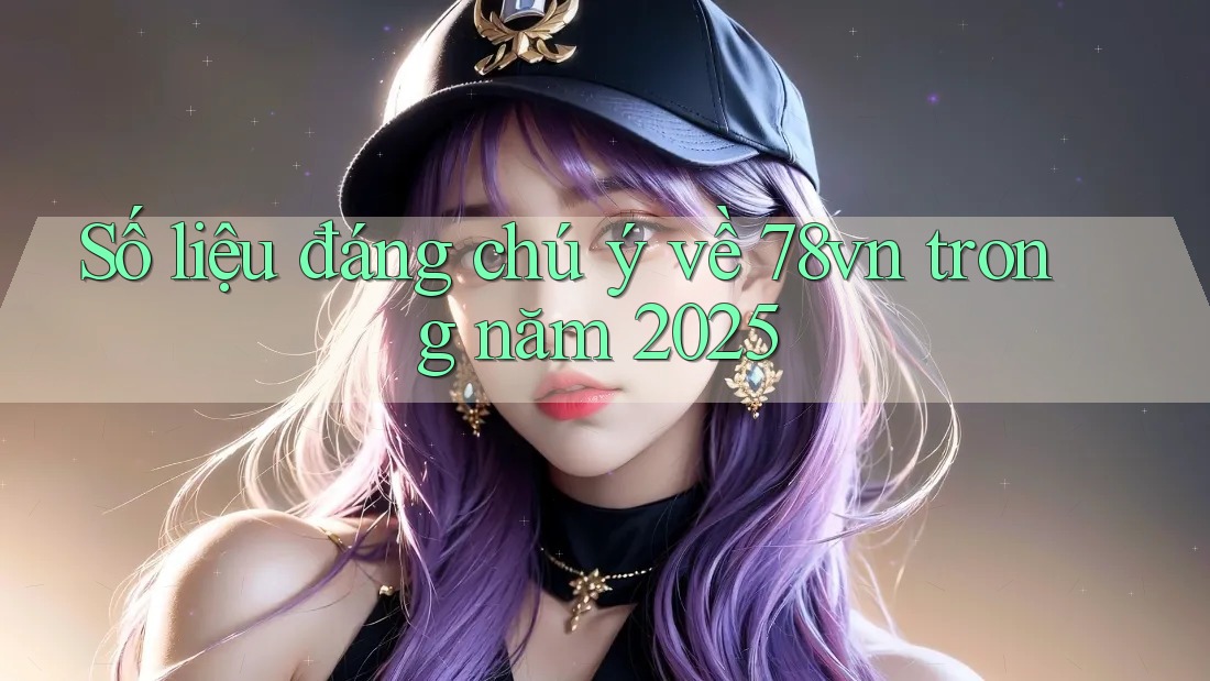 Số liệu đáng chú ý về 78vn trong năm 2025