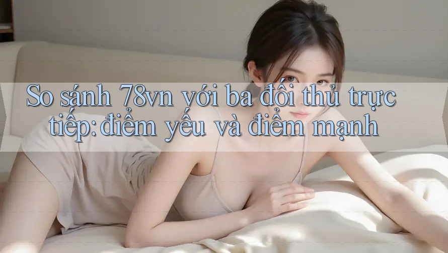 So sánh 78vn với ba đối thủ trực tiếp: điểm yếu và điểm mạnh