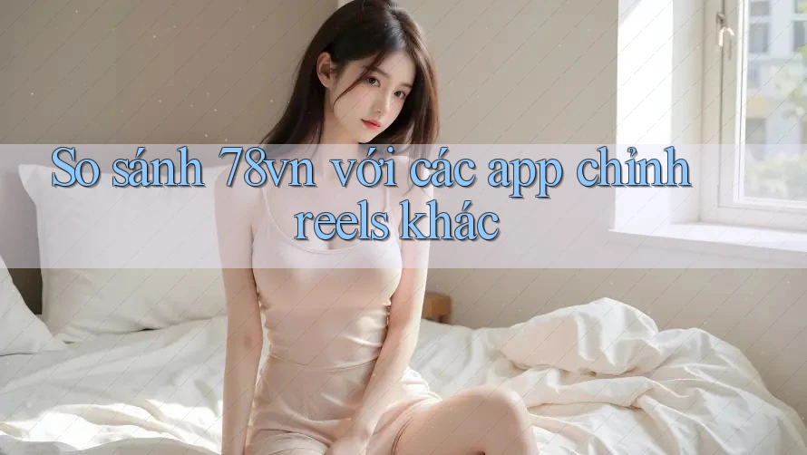 So sánh 78vn với các app chỉnh reels khác