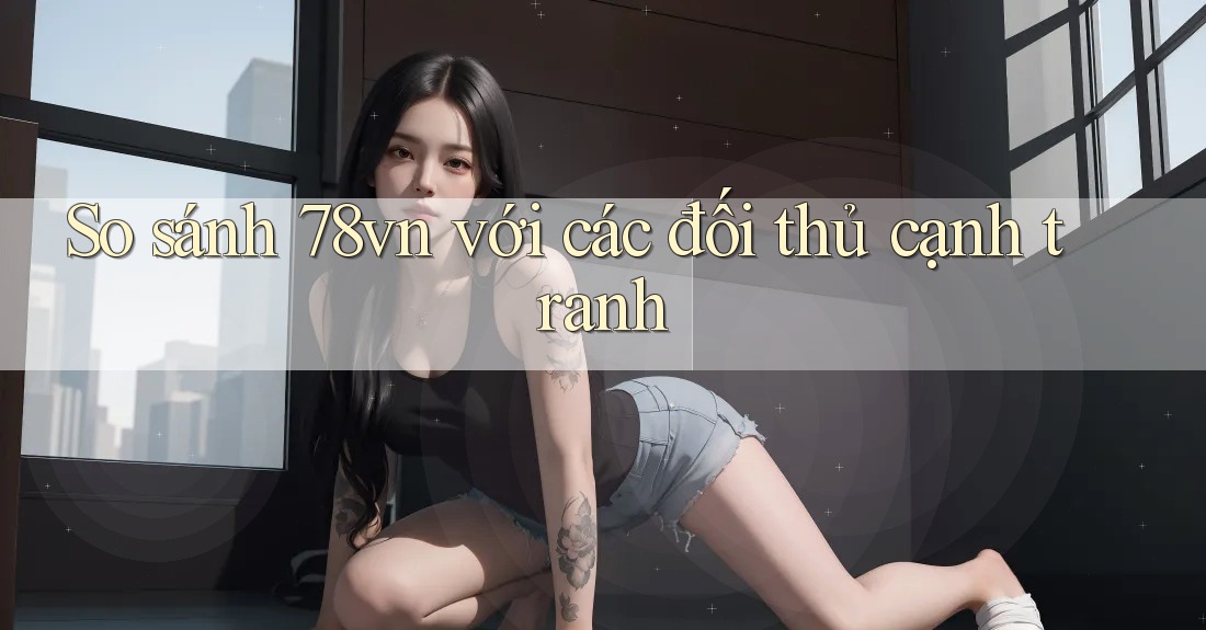 So sánh 78vn với các đối thủ cạnh tranh