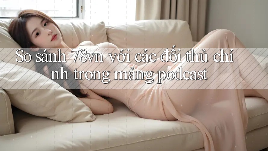 So sánh 78vn với các đối thủ chính trong mảng podcast