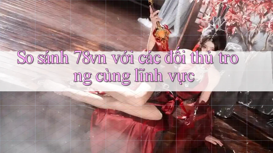 So sánh 78vn với các đối thủ trong cùng lĩnh vực