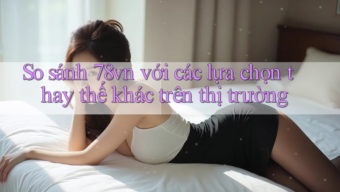 So sánh 78vn với các lựa chọn thay thế khác trên thị trường