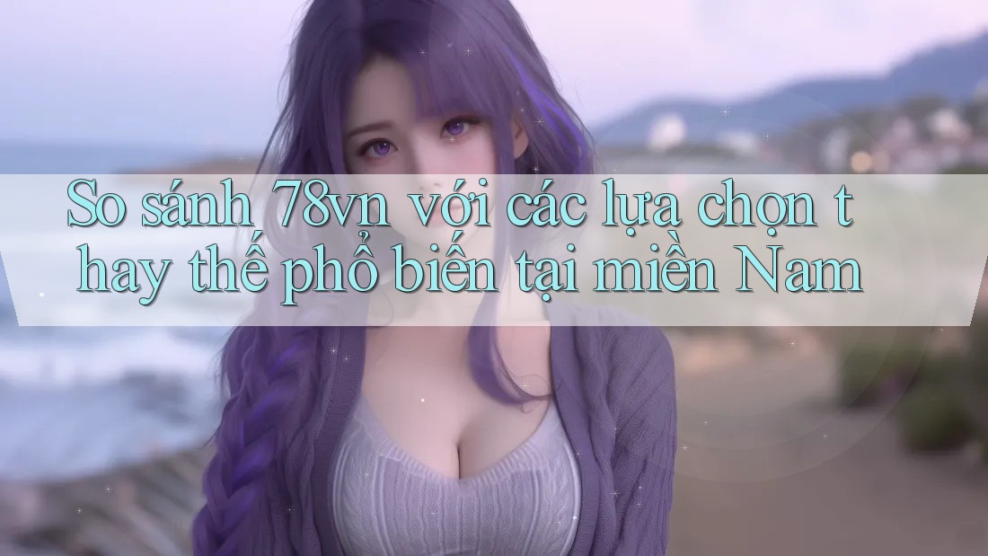 So sánh 78vn với các lựa chọn thay thế phổ biến tại miền Nam