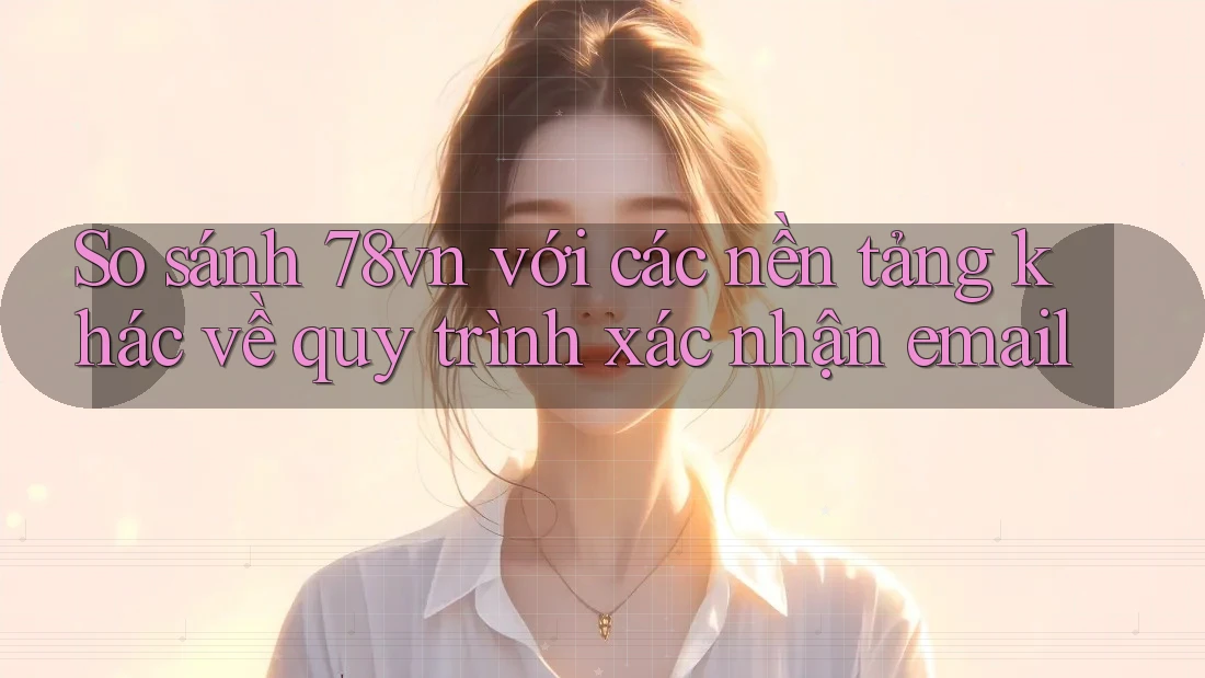 So sánh 78vn với các nền tảng khác về quy trình xác nhận email