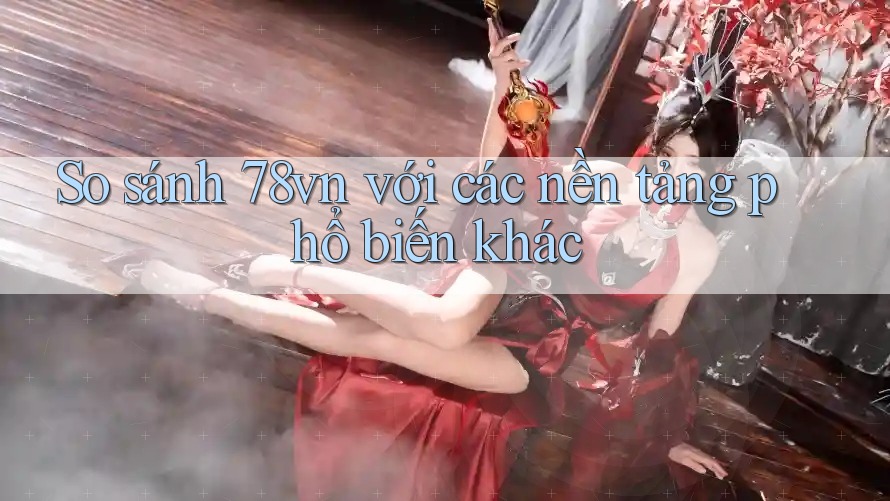 So sánh 78vn với các nền tảng phổ biến khác