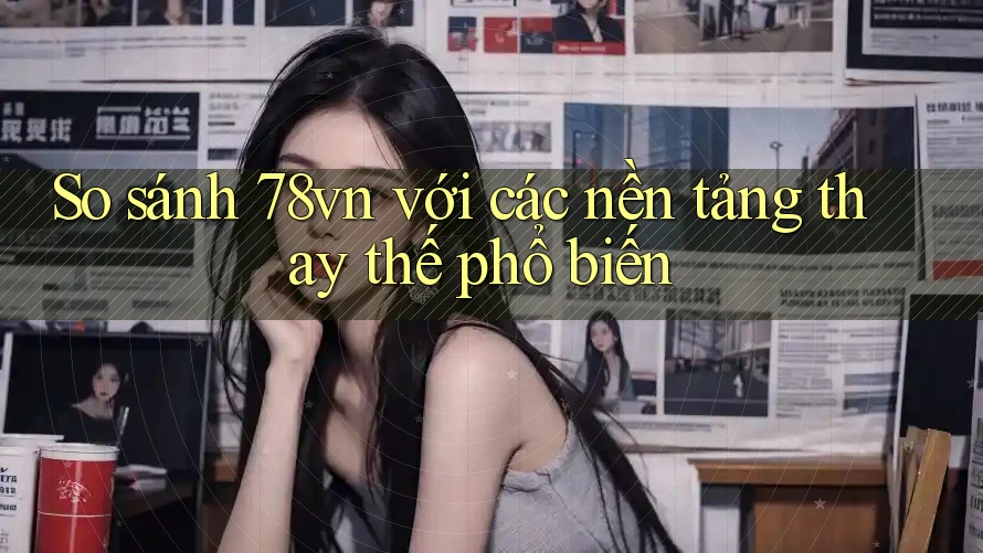 So sánh 78vn với các nền tảng thay thế phổ biến