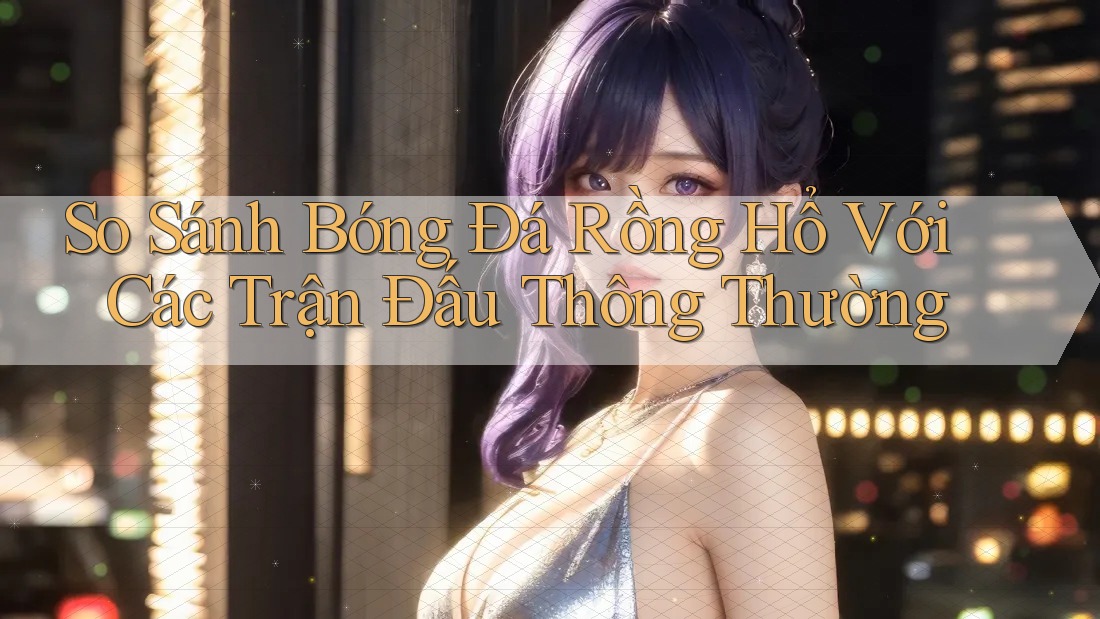 So Sánh Bóng Đá Rồng Hổ Với Các Trận Đấu Thông Thường