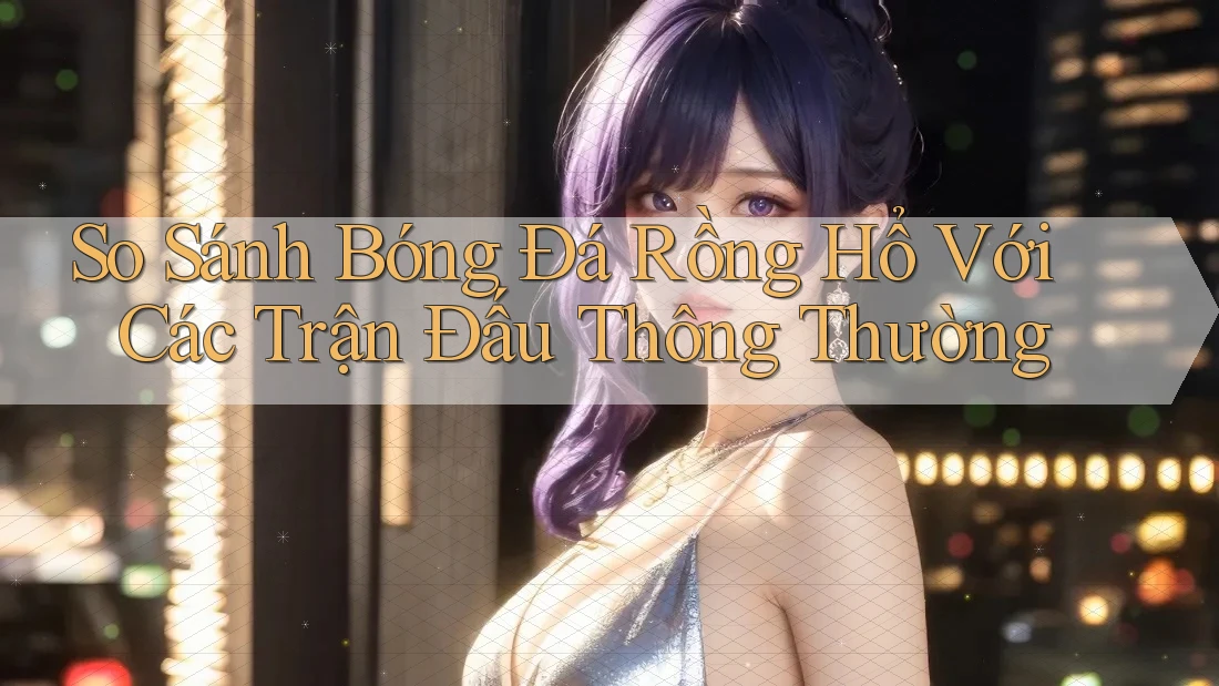So Sánh Bóng Đá Rồng Hổ Với Các Trận Đấu Thông Thường