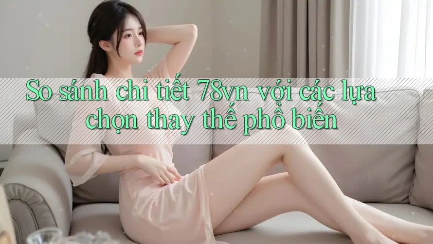 So sánh chi tiết 78vn với các lựa chọn thay thế phổ biến