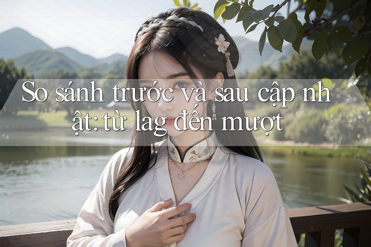 So sánh trước và sau cập nhật: từ lag đến mượt
