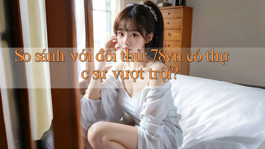 So sánh với đối thủ – 78vn có thực sự vượt trội?