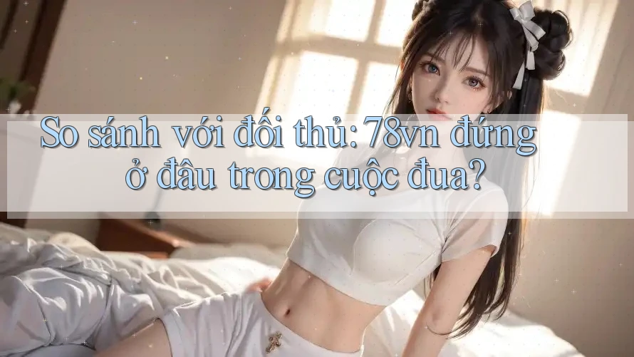 So sánh với đối thủ: 78vn đứng ở đâu trong cuộc đua?