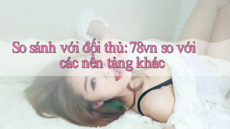 So sánh với đối thủ: 78vn so với các nền tảng khác