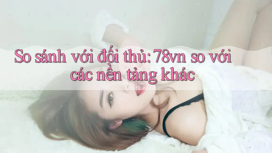 So sánh với đối thủ: 78vn so với các nền tảng khác