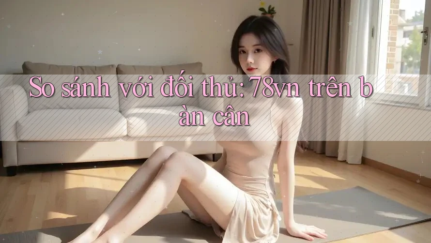 So sánh với đối thủ: 78vn trên bàn cân