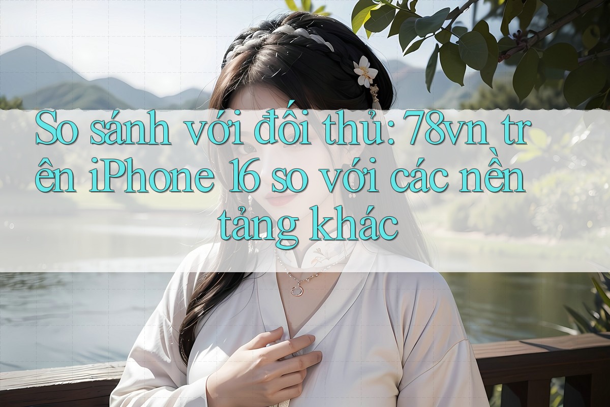 So sánh với đối thủ: 78vn trên iPhone 16 so với các nền tảng khác