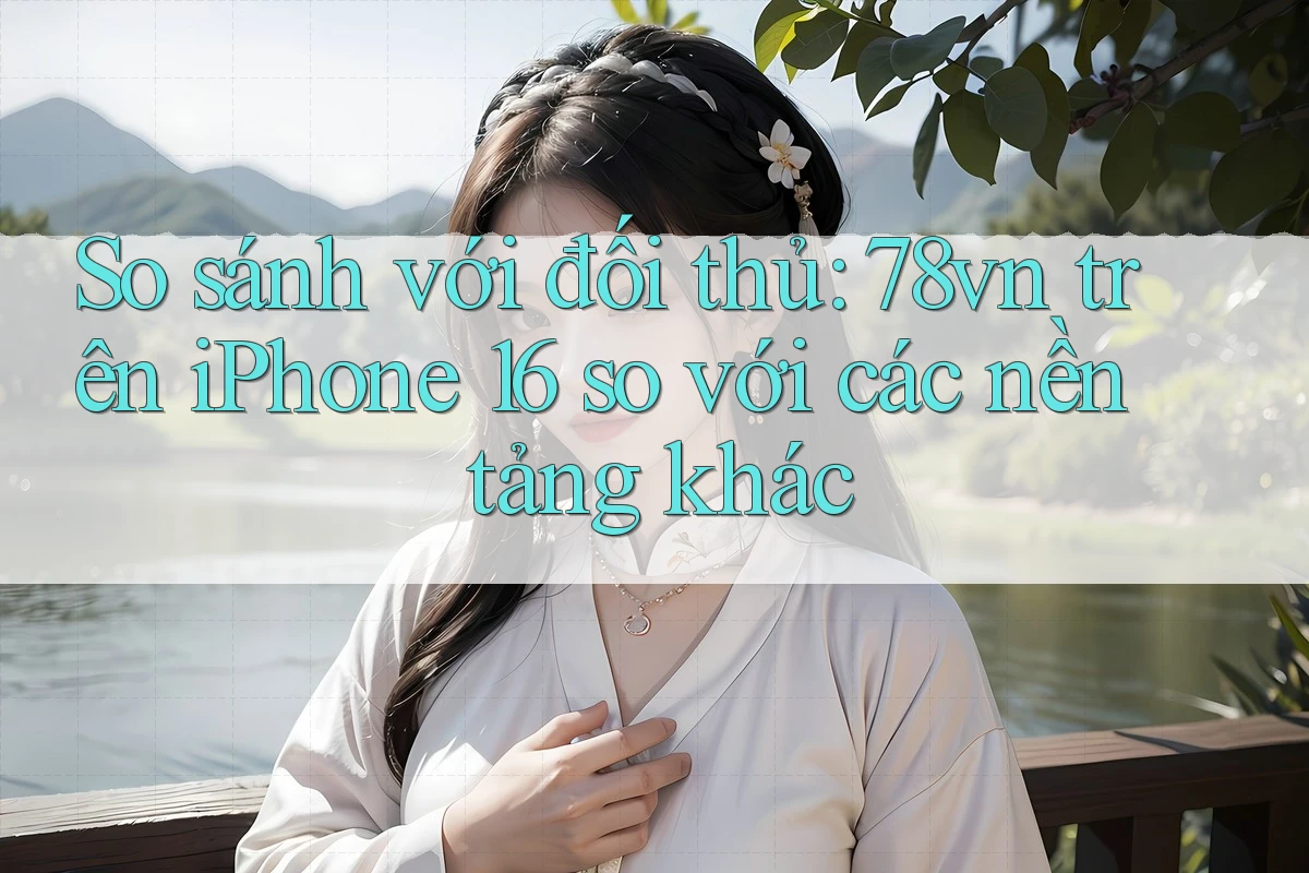 So sánh với đối thủ: 78vn trên iPhone 16 so với các nền tảng khác