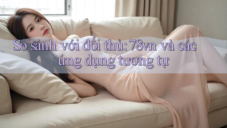 So sánh với đối thủ: 78vn và các ứng dụng tương tự