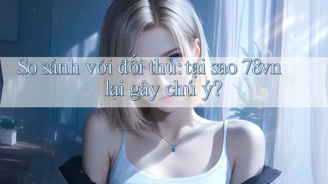 So sánh với đối thủ: tại sao 78vn lại gây chú ý?