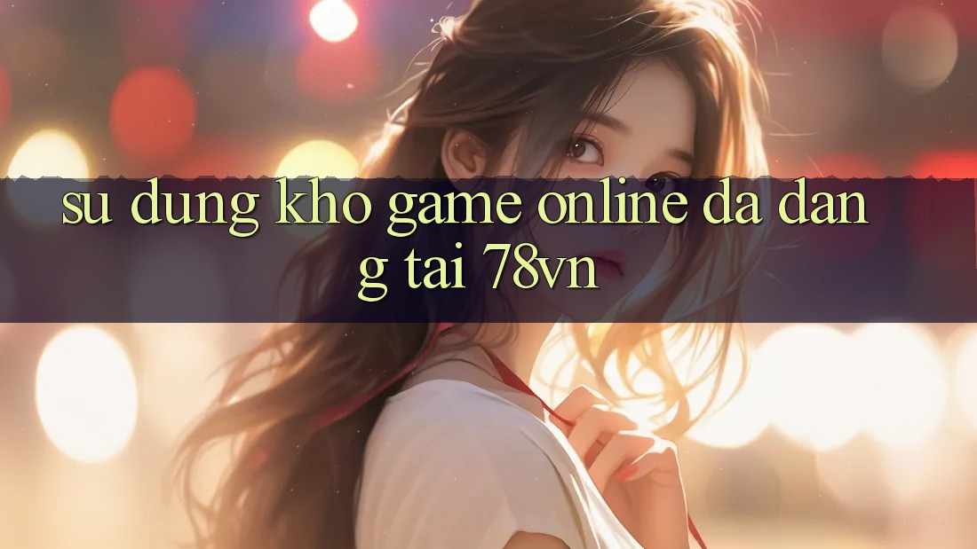 Sử dụng Kho Game Online Đa Dạng Tại 78vn