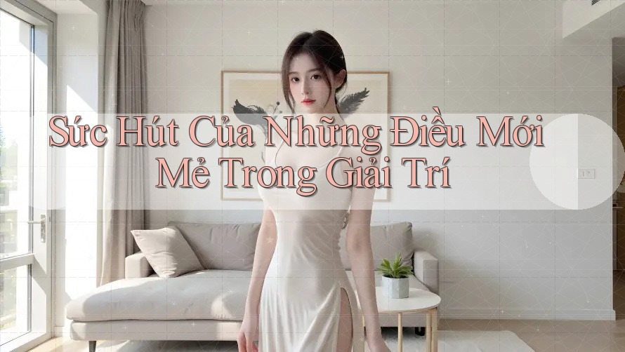Sức Hút Của Những Điều Mới Mẻ Trong Giải Trí