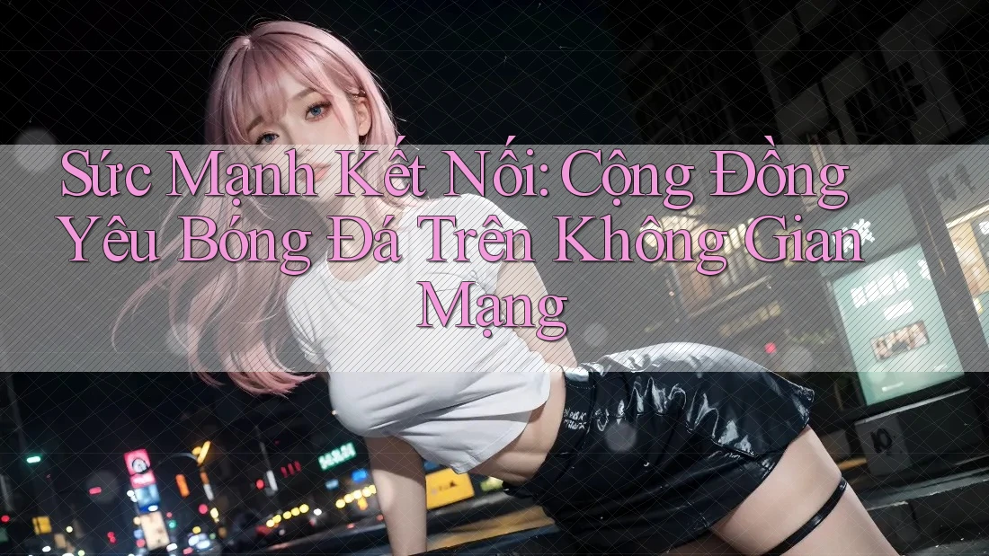 Sức Mạnh Kết Nối: Cộng Đồng Yêu Bóng Đá Trên Không Gian Mạng