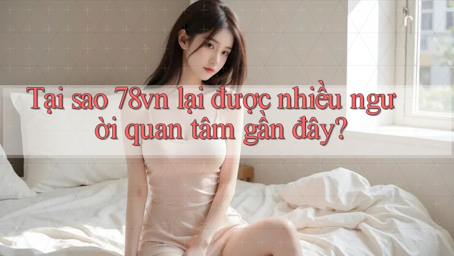 Tại sao 78vn lại được nhiều người quan tâm gần đây?