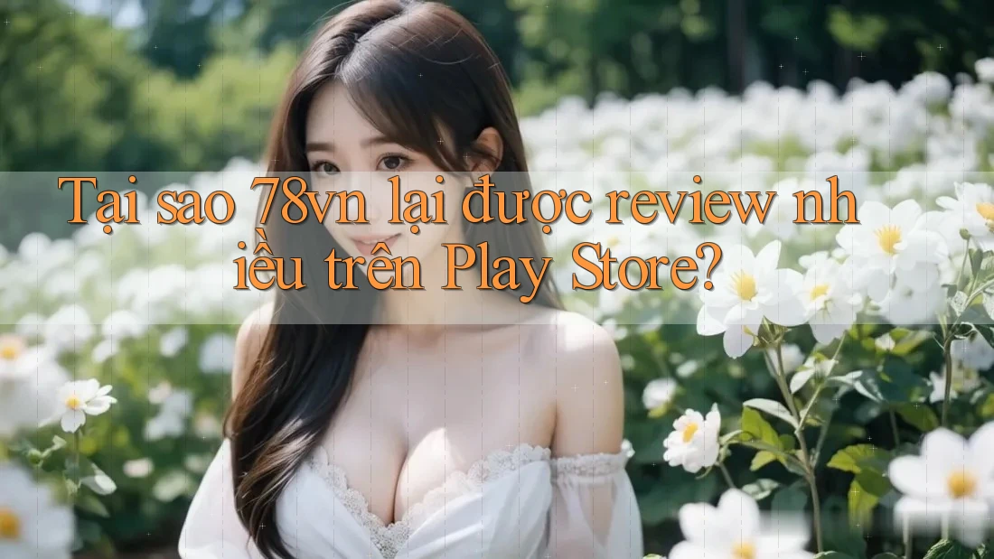 Tại sao 78vn lại được review nhiều trên Play Store?