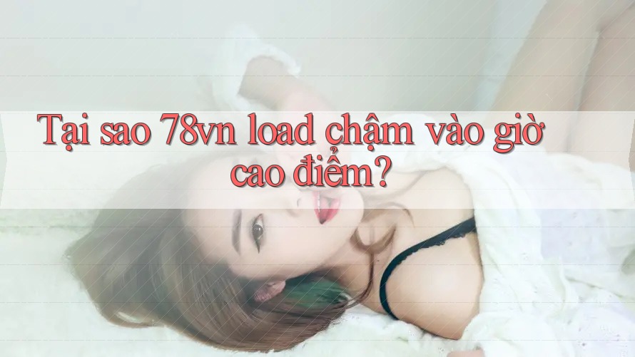 Tại sao 78vn load chậm vào giờ cao điểm?