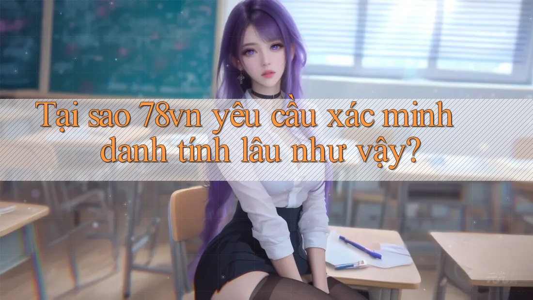 Tại sao 78vn yêu cầu xác minh danh tính lâu như vậy?