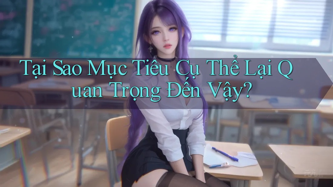 Tại Sao Mục Tiêu Cụ Thể Lại Quan Trọng Đến Vậy? Tại Sao Mục Tiêu Cụ Thể Lại Quan Trọng Đến Vậy?