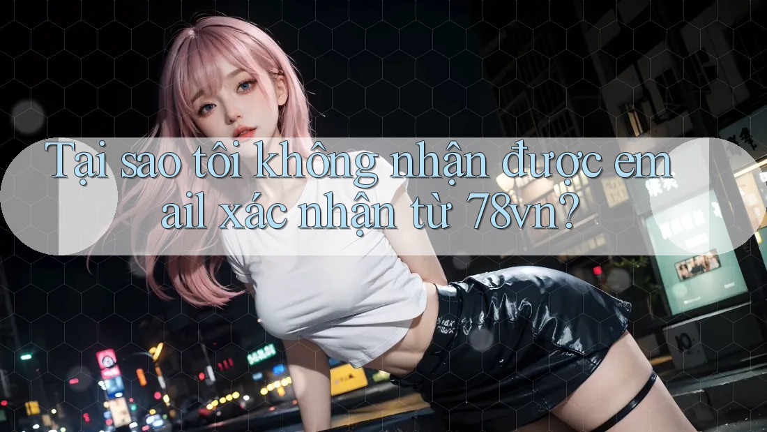 Tại sao tôi không nhận được email xác nhận từ 78vn?