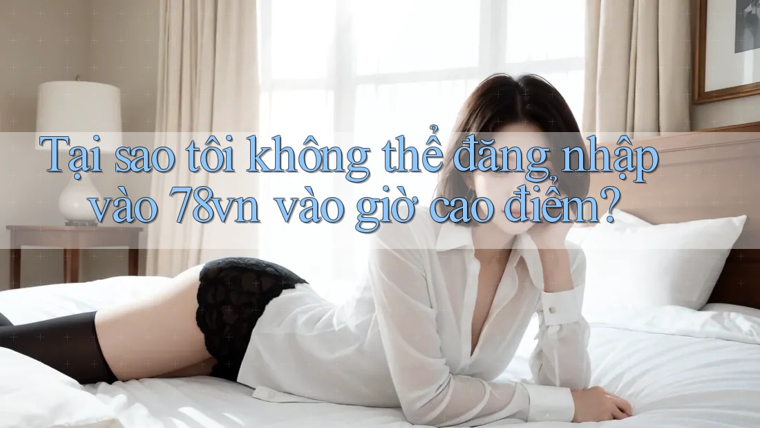 Tại sao tôi không thể đăng nhập vào 78vn vào giờ cao điểm?