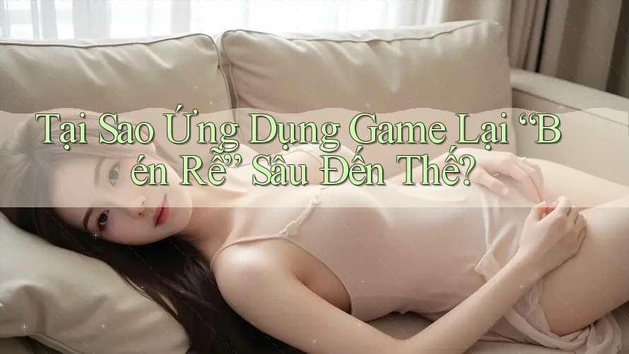 Tại Sao Ứng Dụng Game Lại “Bén Rễ” Sâu Đến Thế?