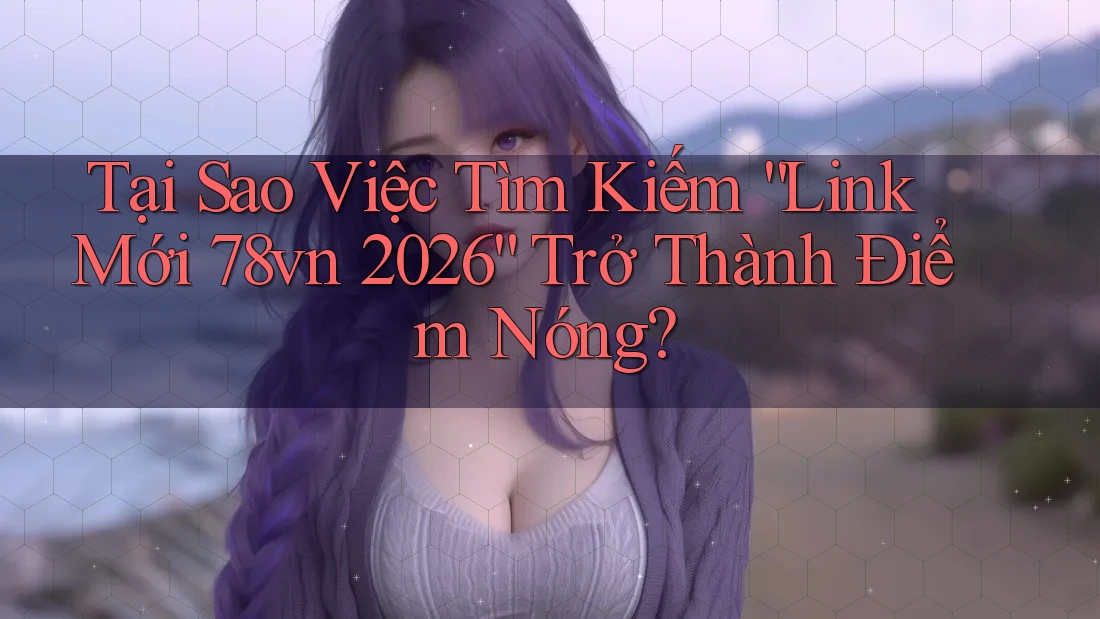 Tại Sao Việc Tìm Kiếm “Link Mới 78vn 2026” Trở Thành Điểm Nóng?