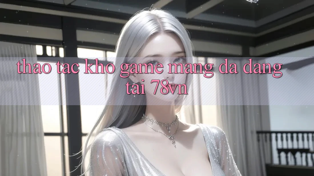 Thao tác Kho Game mạng Đa Dạng Tại 78vn