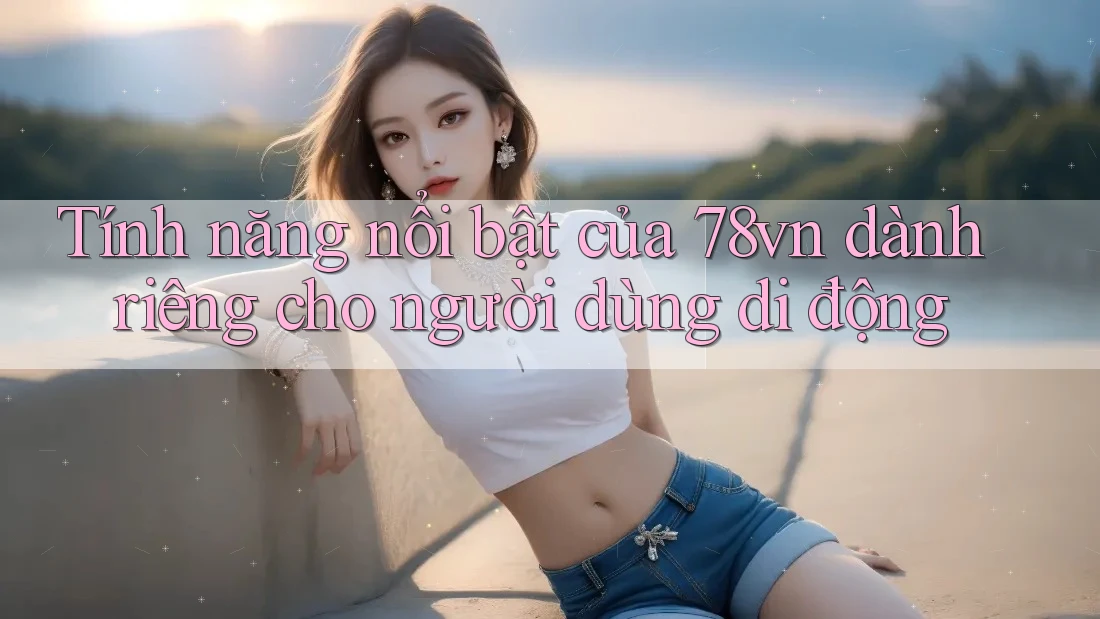 Tính năng nổi bật của 78vn dành riêng cho người dùng di động