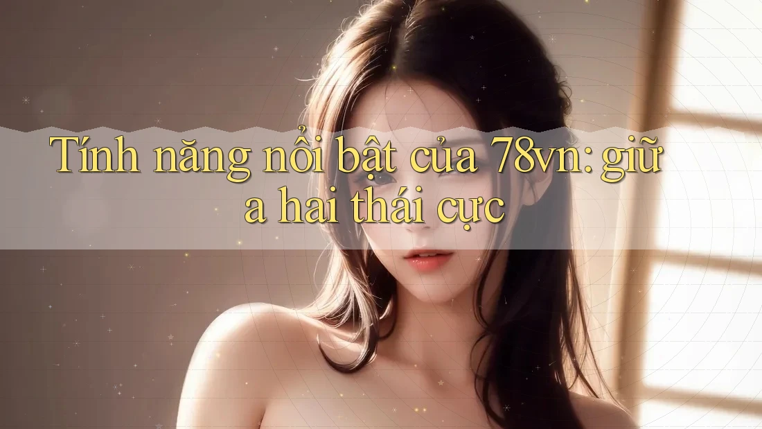Tính năng nổi bật của 78vn: giữa hai thái cực