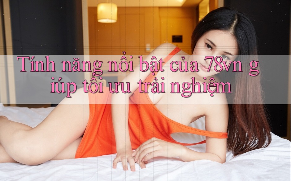 Tính năng nổi bật của 78vn giúp tối ưu trải nghiệm