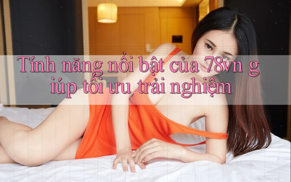 Tính năng nổi bật của 78vn giúp tối ưu trải nghiệm