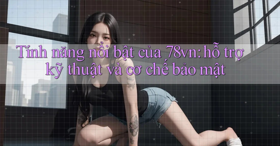 Tính năng nổi bật của 78vn: hỗ trợ kỹ thuật và cơ chế bảo mật