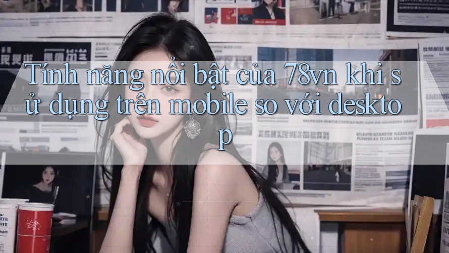 Tính năng nổi bật của 78vn khi sử dụng trên mobile so với desktop