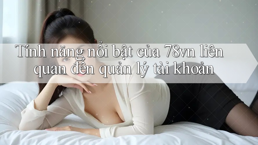 Tính năng nổi bật của 78vn liên quan đến quản lý tài khoản